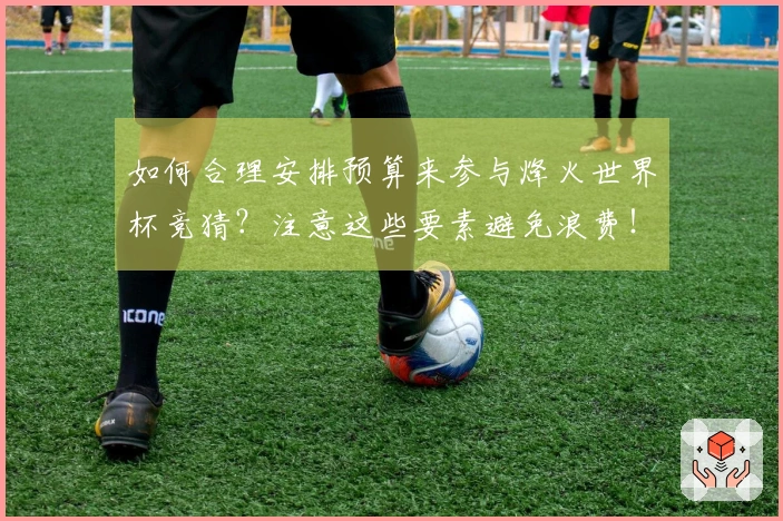 如何合理安排预算来参与烽火世界杯竞猜？注意这些要素避免浪费！