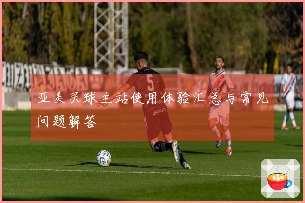 亚美买球主站使用体验汇总与常见问题解答