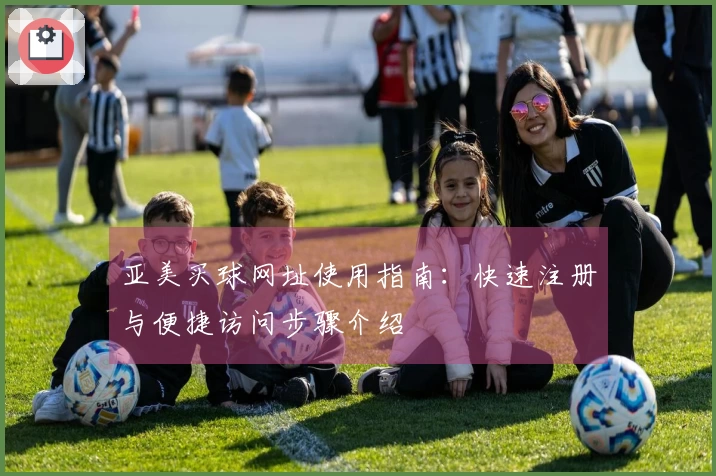 亚美买球网址使用指南：快速注册与便捷访问步骤介绍
